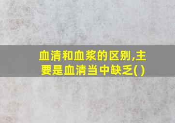 血清和血浆的区别,主要是血清当中缺乏( )